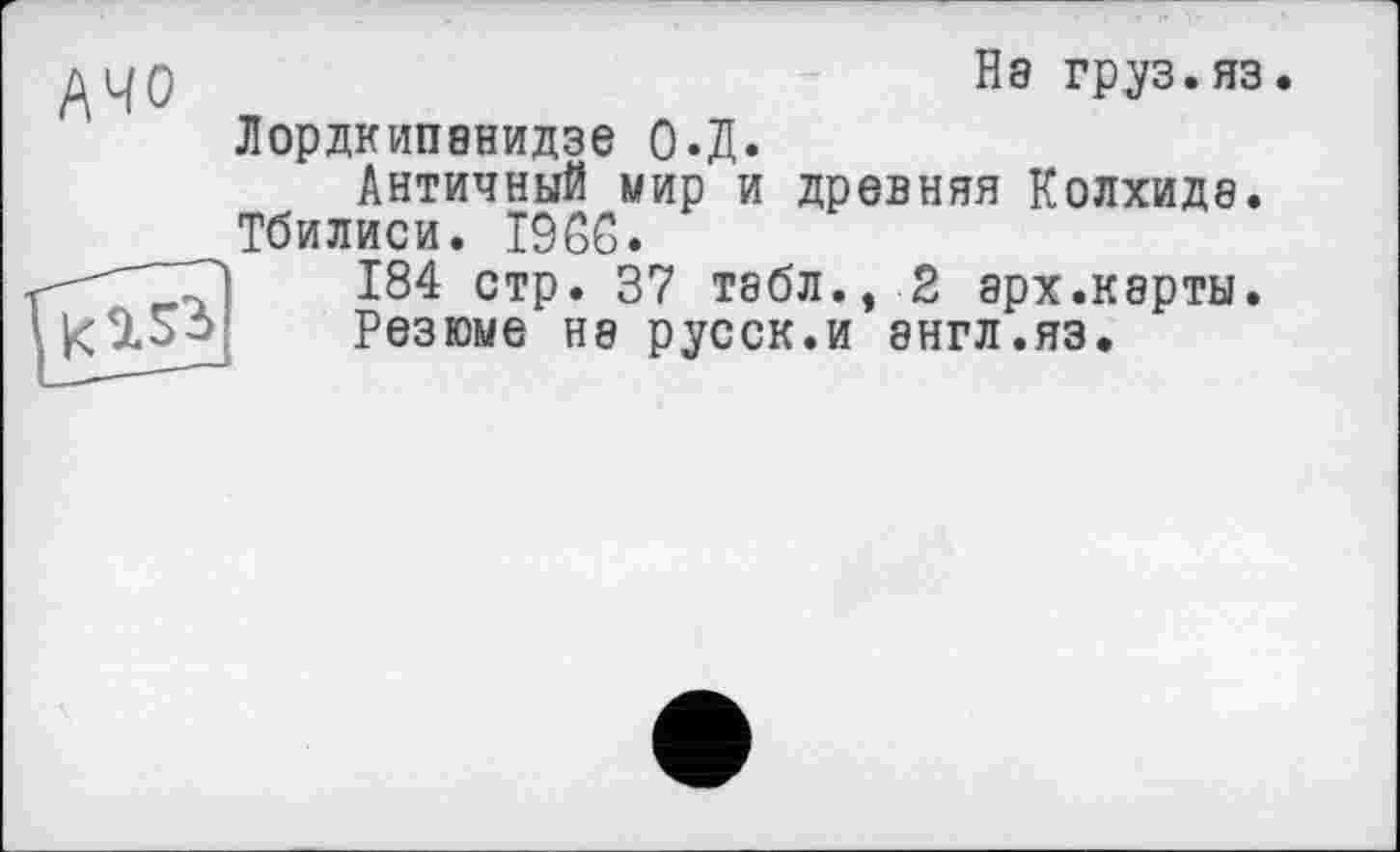 ﻿АЧО
На груз.яз Лордкипанидзе О.Д.
Античный мир и древняя Колхиде. Тбилиси. I9ßG.

184 стр. 37 табл., 2 арх.карты. Резюме на русск.и англ.яз.